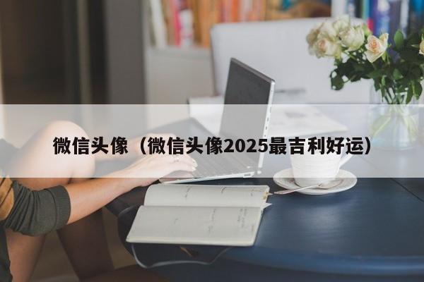 微信头像（微信头像2025最吉利好运）