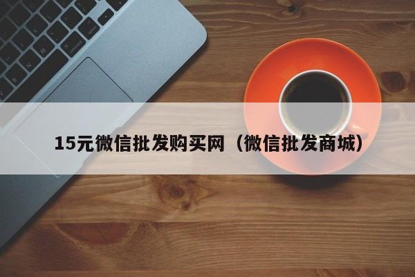 15元微信批发购买网（微信批发商城）
