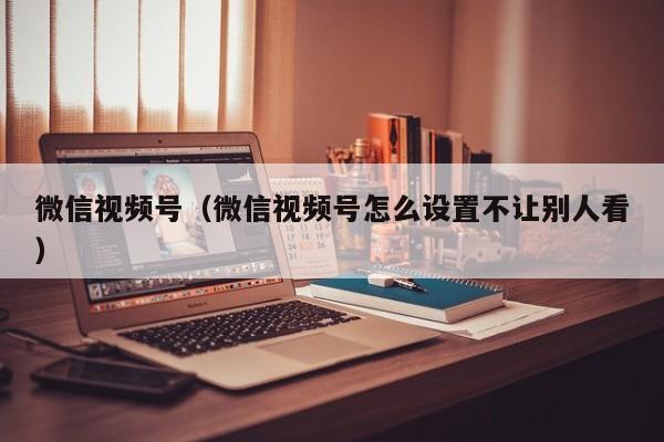 微信视频号（微信视频号怎么设置不让别人看）