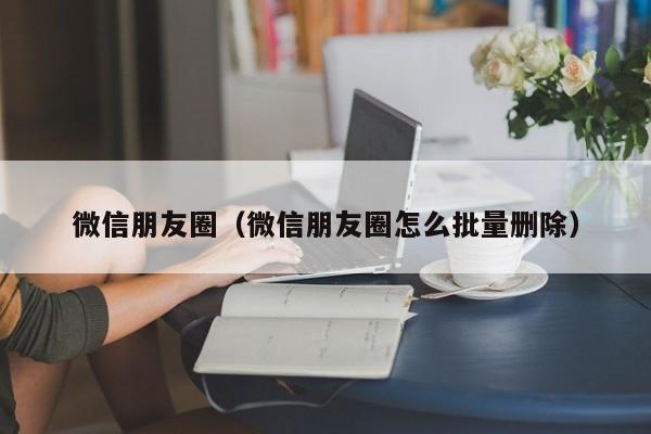 微信朋友圈（微信朋友圈怎么批量删除）